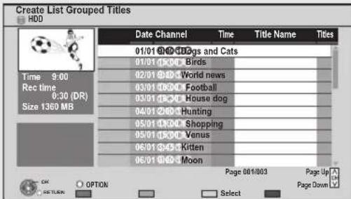 Create List Grouped Titles. HDD. Date. Channel. Time. Title Name. Titles. 01/01 2:00 D5gs and Cats. 01/01 2:00 Birds. 02/01 2:00 World news. 03/01 2:00 Football. 03/01 2:00 House dog. 04/01 2:00 Hunting. 05/01 2:00 Shopping. 05/01 2:00 Venus. 06/01 2:00 Kitten. 06/01 2:00 Moon. Time 9:00. Rec time 0…