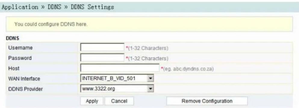 Application » DDNS » DDNS Settings You could configure DDNS here. DDNS Username *(1-32 Characters) Password *(1-32 Characters) Host *(eg, abc.dyndns.co.za) WAN Interface INTERNET_B_VID_501 DDNS Provider www.3322.org Apply Cancel Remove Configuration