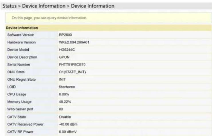 Status » Device Information » Device Information On this page, you can query device information. Device Information Software Version RP2600 Hardware Version WKE2.094.289A01 Device Model HG6244C Device Description GPON Serial Number FHTT91FBCE70 ONU State O1(STATE_INIT) ONU Regist State INIT LOID fiberhome CPU Usage 0.00% Memory Usage 48.22% Web Server port 80 CATV State Disable CATV Received Power -40.00 dBm CATV RF Power 0.00 dBmV