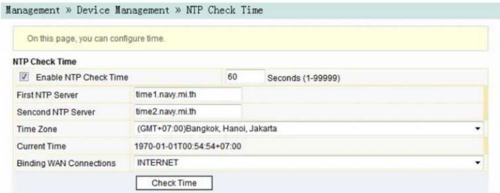 Management » Device Management » NTP Check Time On this page, you can configure time. NTP Check Time ✓ Enable NTP Check Time 60 Seconds (1-99999) First NTP Server time1.navy.mi.th Sencond NTP Server time2.navy.mi.th Time Zone (GMT+07:00)Bangkok, Hanoi, Jakarta Current Time 1970-01-01T00:54:54+07:00 Binding WAN Connections INTERNET Check Time