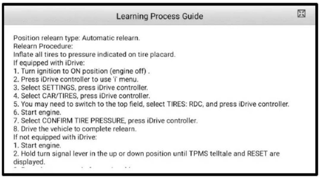 Learning Process Guide Position relearn type: Automatic relearn. Relearn Procedure: Inflate all tires to pressure indicated on tire placard. If equipped with iDrive: 1. Turn ignition to ON position (engine off) . 2. Press iDrive controller to use 'i' menu. 3. Select SETTINGS, press iDrive controller. 4. Select CAR/TIRES, press iDrive controller. 5. You may need to switch to the top field, select TIRES: RDC, and press iDrive controller. 6. Start engine. 7. Select CONFIRM TIRE PRESSURE, press iDrive controller. 8. Drive the vehicle to complete relearn. If not equipped with iDrive: 1. Start engine. 2. Hold turn signal lever in the up or down position until TPMS telltale and RESET are displayed.