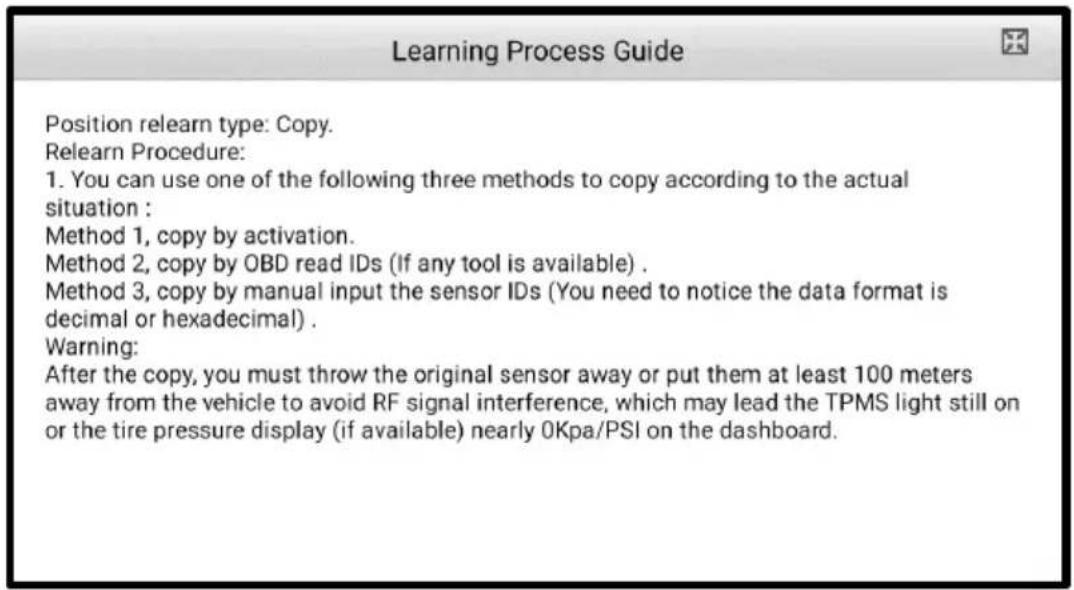 Learning Process Guide Position relearn type: Copy. Relearn Procedure: 1. You can use one of the following three methods to copy according to the actual situation : Method 1, copy by activation. Method 2, copy by OBD read IDs (If any tool is available) . Method 3, copy by manual input the sensor IDs (You need to notice the data format is decimal or hexadecimal) . Warning: After the copy, you must throw the original sensor away or put them at least 100 meters away from the vehicle to avoid RF signal interference, which may lead the TPMS light still on or the tire pressure display (if available) nearly 0Kpa/PSI on the dashboard.
