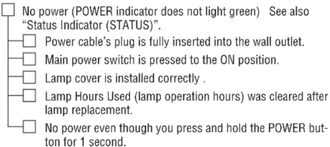 No power (POWER indicator does not light green) See also "Status Indicator (STATUS)". Power cable's plug is fully inserted into the wall outlet. Main power switch is pressed to the ON position. Lamp cover is installed correctly . Lamp Hours Used (lamp operation hours) was cleared after lamp replacement. No power even though you press and hold the POWER button for 1 second.