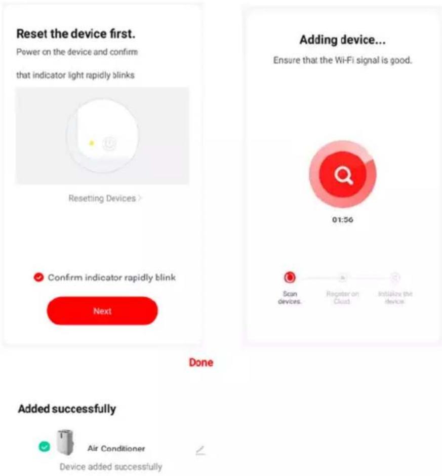 Reset the device first. Power on the device and confirm that indicator light rapidly blinks Resetling Devices > Confirm indicator rapidly blink Next Adding device... Ensure that the Wi-Fi signal is good. 01:56 Scan devices. Register on Cloud Initialize the device Done Added successfully Air Conditioner Device added successfully