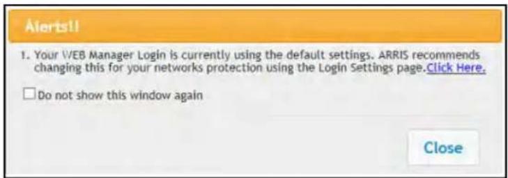 Alerts!! 1. Your VEB Manager Login is currently using the default settings. ARRIS recommends changing this for your networks protection using the Login Settings page.Click Here. □ Do not show this window again Close
