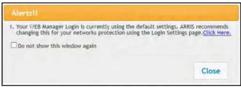 Alerts!! 1. Your V/EB Manager Login is currently using the default settings. ARRIS recommends changing this for your networks protection using the Login Settings page.Click Here. □ Do not show this window again Close