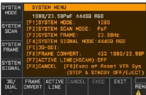 SYSTEM MODE 1080/23.98PsF 444SQ RGB [F1]SYSTEM MODE: 1080 [F2]SYSTEM SCAN MODE: PsF [F3]SYSTEM FRAME: 23.98Hz [F4]SYSTEM SIGNAL MODE:444SQ RGB [F5]3G-SDI: [F6]FRAME CONVERT: 422 1080/23.98P [F7]ACTIVE LINE(HDCAM):OFF [F8]CANCEL [F9]Exec of Reset VTR Sys (STOP & STNDBY OFF/EJECT) 3G/ DUAL FRAME CNVER…