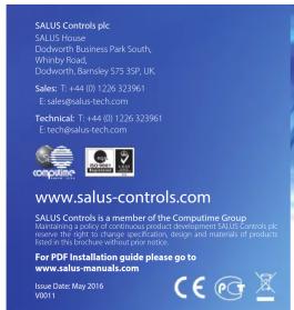 SALUS Controls plc SALUS House Duckworth Business Park South, Whitby Road Duckworth, Barnsley 575 3SP, UK. Sales: T: +44 (0) 1226 323961 E: sales@salus-tech.com Technical: T: +44 (0) 1226 323961 E: tech@salus-tech.com www.salus-controls.com SALUS Controls is a member of the Computerine Group Maintaining a policy of continuous product development.SALUS Controls plc measures are not to be used in the production, design and internal of products listed in this brochure without prior notice. For PDF Installation guide please go to www.salus-manuals.com Issue Date: May 2016 ISSN 1