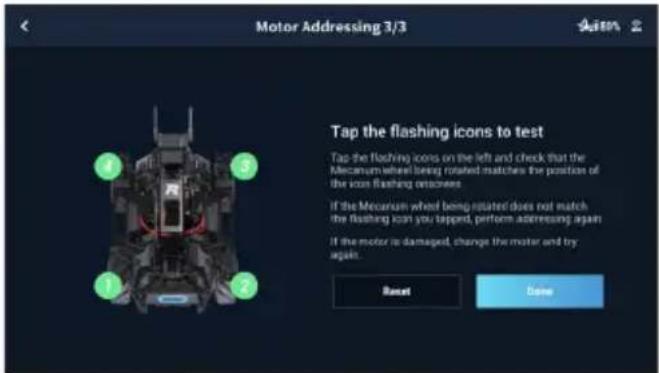 Motor Addressing 3/3 Tap the flashing icons to test. Tap the flashing icons on the left and check that the Mecanum wheel being rotated matches the position of the icon flashing onscreen. If the Mecanum wheel being rotated does not match the flashing icon you tapped, perform addressing again. If the…