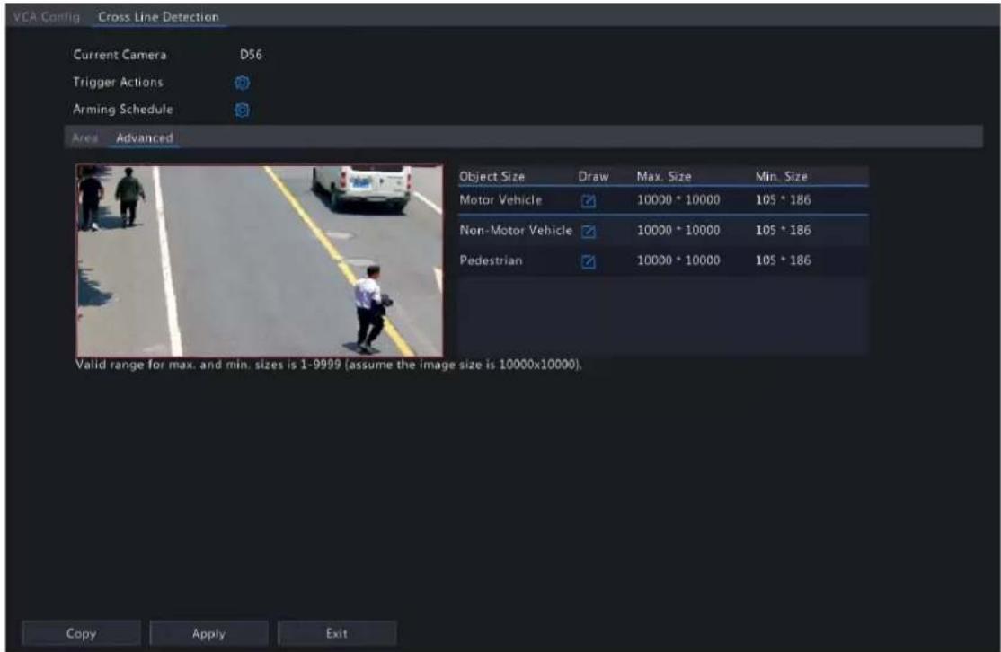 VEA Config Cross Line Detection Current Camera D56 Trigger Actions Arming Schedule Area Advanced Object Size Draw Max. Size Min. Size Motor Vehicle 10000 * 10000 105 * 186 Non-Motor Vehicle 10000 * 10000 105 * 186 Pedestrian 10000 * 10000 105 * 186 Valid range for max. and min. sizes is 1-9999 (assume the image size is 10000x10000). Copy Apply Exit