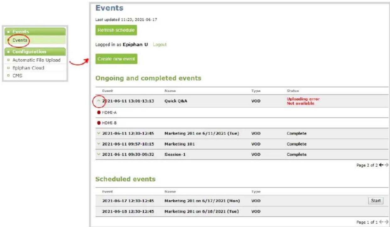 Events Last updated 11:23, 2021-06-17 Refresh schedule Logged in as Epiphan U Logout Create new event Ongoing and completed events Event Name Type Status 2021-06-11 13:01-13:13 Quick Q&A VOD Uploading error Not available HDMI-A HDMI-B 2021-06-11 12:30-12:45 Marketing 201 on 6/11/2021 (Tue) VOD Complete 2021-06-11 09:57-10:15 Marketing 101 VOD Complete 2021-06-11 09:30-09:32 Session-1 VOD Complete Page 2 of 2 ←→ Scheduled events Event Name Type 2021-06-17 12:30-12:45 Marketing 201 on 6/17/2021 (Mon) VOD Start 2021-06-18 12:30-12:45 Marketing 201 on 6/18/2021 (Tue) VOD Page 1 of 1 ←→