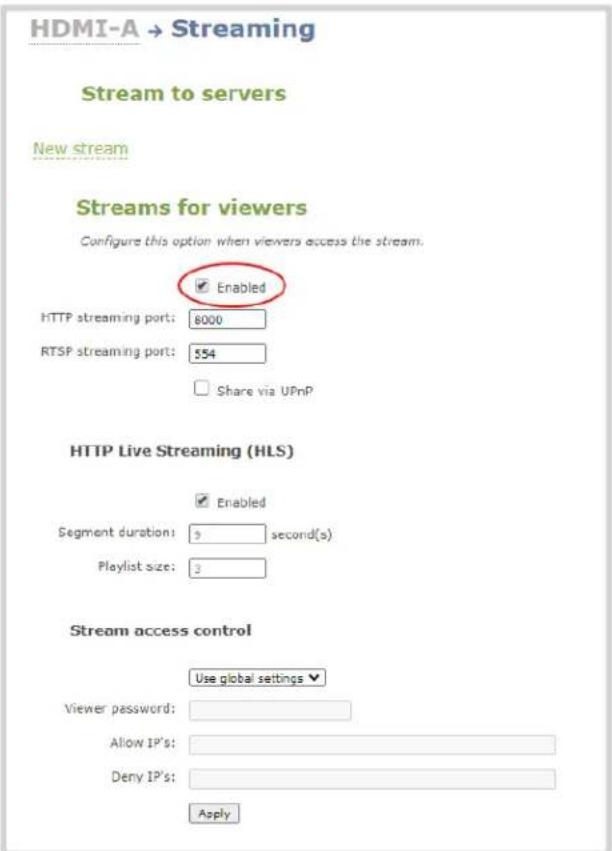 HDMI-A → Streaming Stream to servers New stream Streams for viewers Configure this option when viewers access the stream. Enabled HTTP streaming port: 8000 RTSP streaming port: 554 Share via UPnP HTTP Live Streaming (HLS) Enabled Segment duration: 3 second(s) Playlist size: 2 Stream access control Use global settings Viewer password: Allow IP's: Deny IP's: Apply