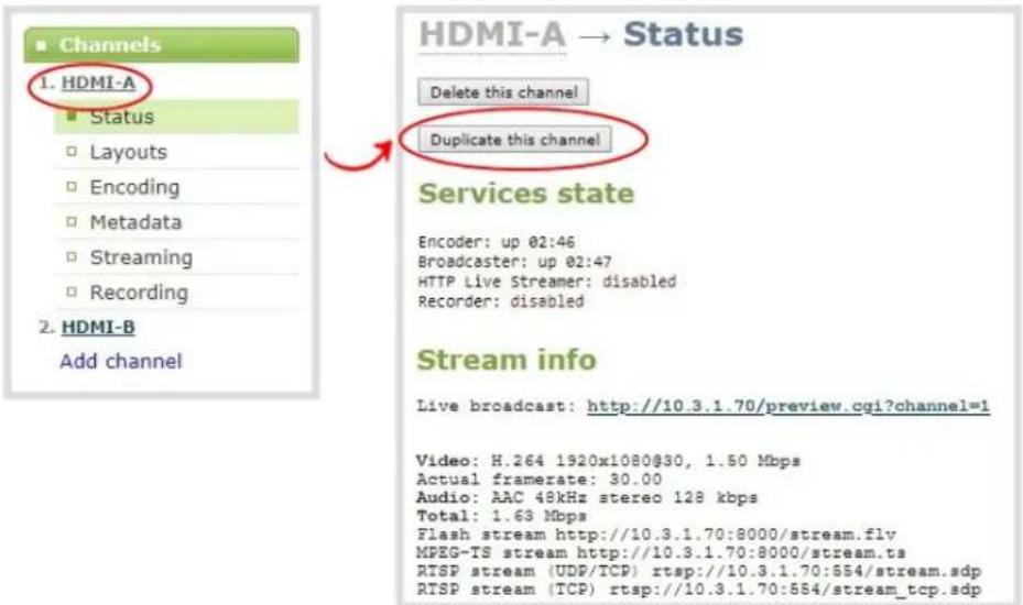 Channels 1. HDMI-A Status Layouts Encoding Metadata Streaming Recording 2. HDMI-B Add channel HDMI-A → Status Delete this channel Duplicate this channel Services state Encoder: up 02:46 Broadcaster: up 02:47 HTTP Live Streamer: disabled Recorder: disabled Stream info Live broadcast: http://10.3.1.70/preview.cgi?channel=1 Video: H.264 1920x1080@30, 1.50 Mbps Actual framerate: 30.00 Audio: AAC 48kHz stereo 128 kbps Total: 1.63 Mbps Flash stream http://10.3.1.70:8000/stream.flv MPEG-TS stream http://10.3.1.70:8000/stream.ts RTSP stream (UDP/TCP) rtsp://10.3.1.70:854/stream.sdp RTSP stream (TCP) rtsp://10.3.1.70:554/stream_tcp.sdp