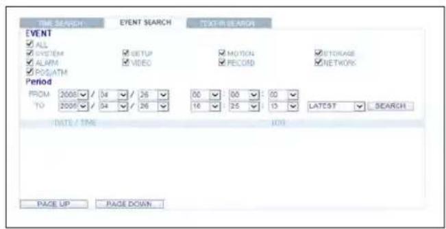 TIME SEARCH EVENT SEARCH TEXT IN SEARCH EVENT ✓ ALL ✓ SYSTEM ✓ ALARM ✓ POS/ATM ✓ SETUP ✓ VIDEO ✓ MOTION ✓ RECORD ✓ STORAGE ✓ NETWORK Period FROM: 2008 / 04 / 26 TO: 2008 / 04 / 26 00 00 00 16 25 13 LATEST SEARCH DATE / TIME 100 PAGE UP PAGE DOWN