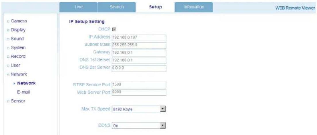 Live Search Setup Information WEB Remote Viewer Camera Display Sound System Record User Network ► Network E-mail ► Sensor IP Setup Setting DHCP IP Address 192.168.0.197 Subnet Mask 255.255.255.0 Gateway 192.168.0.1 DNS 1st Server 192.168.0.1 DNS 2nd Server 0.0.0.0 RTSP Service Port 1500 Web Server Port 9000 Max TX Speed 8192 Kbyte DDNS On