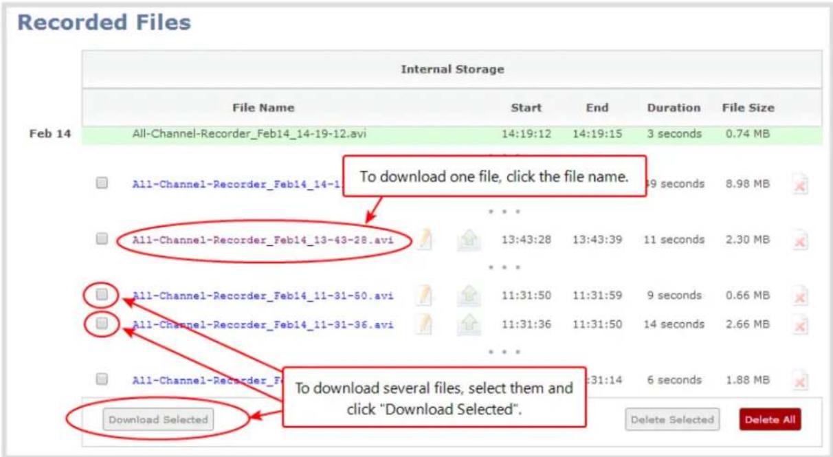 Recorded Files Internal Storage File Name Start End Duration File Size Feb 14 All-Channel-Recorder_Feb14_14-19-12.avi 14:19:12 14:19:15 3 seconds 0.74 MB To download one file, click the file name. All-Channel-Recorder_Feb14_14-13-43-28.avi 13:43:28 13:43:39 11 seconds 2.30 MB All-Channel-Recorder_Feb14_11-31-50.avi 11:31:50 11:31:59 9 seconds 0.66 MB All-Channel-Recorder_Feb14_11-31-36.avi 11:31:36 11:31:50 14 seconds 2.66 MB All-Channel-Recorder_Feb14_11-31-50.avi 11:31:50 11:31:59 9 seconds 0.66 MB To download several files, select them and click "Download Selected". Download Selected Delete Selected Delete All