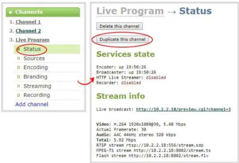 Channels 1. Channel 1 2. Channel 2 3. Live Program Status Sources Encoding Branding Streaming Recording Add channel Live Program → Status Delete this channel Duplicate this channel Services state Encoder: up 19:50:26 Broadcaster: up 19:50:26 HTTP Live Streamer: disabled Recorder: disabled Stream info Live broadcast: http://10.2.2.18/preview.cgi?channel=3 Video: H.264 1920x1080@30, 5.60 Mbps Actual framerate: 30 Audio: AAC 44kHz stereo 320 kbps Total: 5.92 Mbps RTSP stream rtsp://10.2.2.18:556/stream.sdp MPEG-TS stream http://10.2.2.18:8002/stream.ts Flash stream http://10.2.2.18:8002/stream.flv