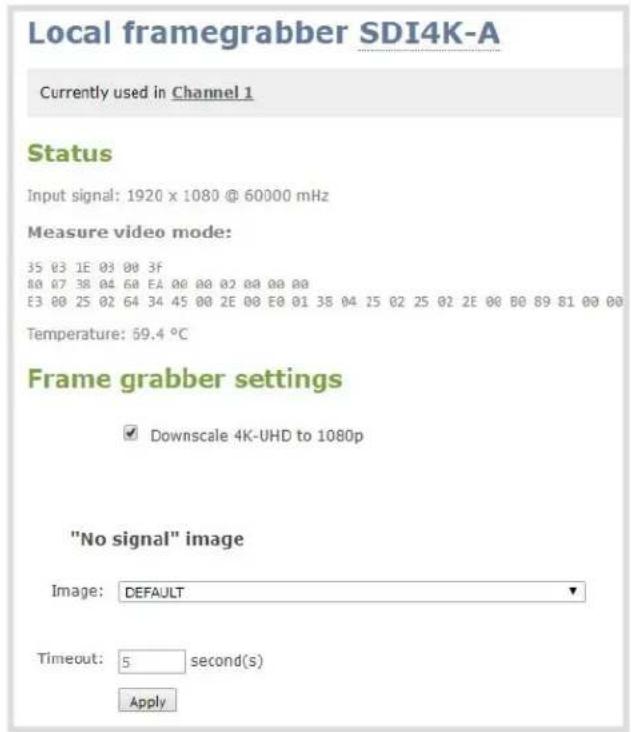 Local framegrabber SDI4K-A Currently used in Channel 1 Status Input signal: 1920 x 1080 @ 60000 mHz Measure video mode: 35 03 1E 03 00 3F 80 07 38 04 60 EA 00 00 02 00 00 00 E3 00 25 02 64 34 45 00 2E 00 E0 01 38 04 15 02 25 02 2E 00 B0 89 81 00 00 Temperature: 59.4 °C Frame grabber settings ✓ Downscale 4K-UHD to 1080p "No signal" image Image: DEFAULT Timeout: 5 second(s) Apply