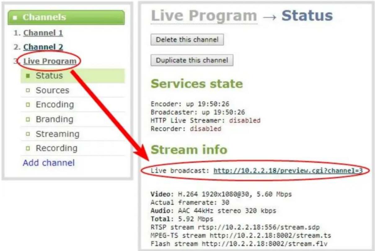 Channels 1. Channel 1 2. Channel 2 3. Live Program ■ Status □ Sources □ Encoding □ Branding □ Streaming □ Recording Add channel Live Program → Status Delete this channel Duplicate this channel Services state Encoder: up 19:50:26 Broadcaster: up 19:50:26 HTTP Live Streamer: disabled Recorder: disabled Stream info Live broadcast: http://10.2.2.18/preview.cgi?channel=3 Video: H.264 1920x1080@30, 5.60 Mbps Actual framerate: 30 Audio: AAC 44kHz stereo 320 kbps Total: 5.92 Mbps RTSP stream rtsp://10.2.2.18:556/stream.sdp MPEG-TS stream http://10.2.2.18:8002/stream.ts Flash stream http://10.2.2.18:8002/stream.flv