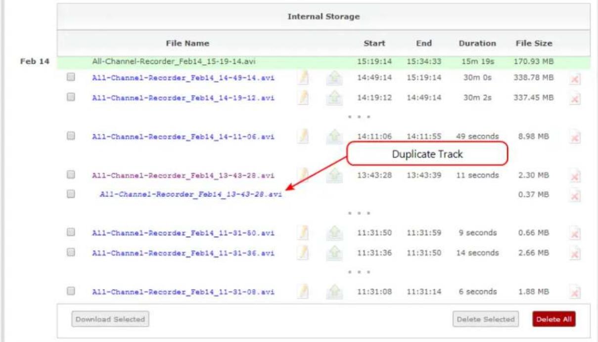 Internal Storage File Name Start End Duration File Size Feb 14 All-Channel-Recorder_Feb14_15-19-14.avi 15:19:14 15:34:33 15m 19s 170.93 MB All-Channel-Recorder_Feb14_14-49-14.avi 14:49:14 15:19:14 30m 0s 338.78 MB All-Channel-Recorder_Feb14_14-19-12.avi 14:19:12 14:49:14 30m 2s 337.45 MB ...# All-Channel-Recorder_Feb14_14-11-06.avi 14:11:06 14:11:55 49 seconds 8.98 MB Duplicate Track All-Channel-Recorder_Feb14_13-43-28.avi 13:43:28 13:43:39 11 seconds 2.30 MB All-Channel-Recorder_Feb14_13-43-28.avi ...# All-Channel-Recorder_Feb14_11-31-50.avi 11:31:50 11:31:59 9 seconds 0.66 MB All-Channel-Recorder_Feb14_11-31-36.avi 11:31:36 11:31:50 14 seconds 2.66 MB ...# All-Channel-Recorder_Feb14_11-31-08.avi 11:31:08 11:31:14 6 seconds 1.88 MB Download Selected Delete Selected Delete All