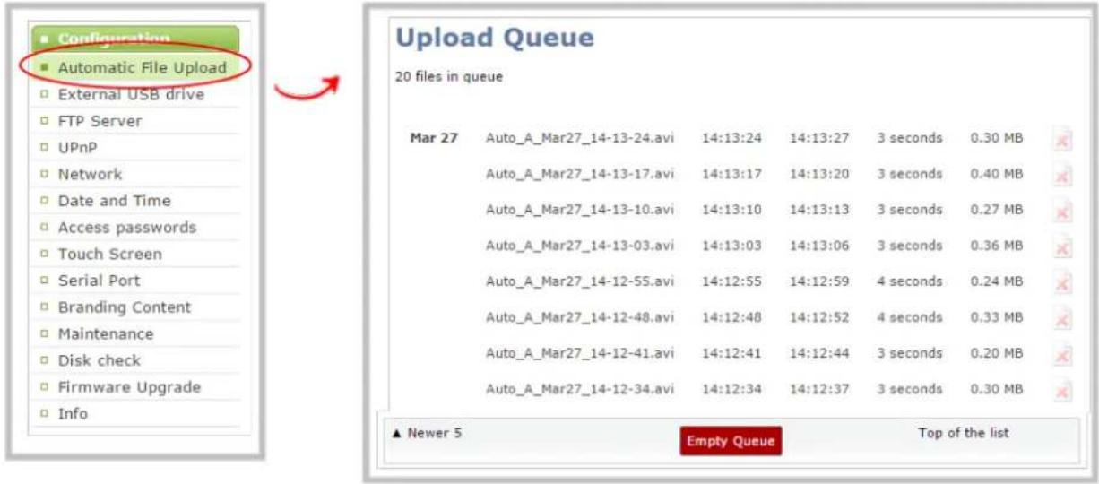 Configuration Automatic File Upload External USB drive FTP Server UPnP Network Date and Time Access passwords Touch Screen Serial Port Branding Content Maintenance Disk check Firmware Upgrade Info Upload Queue 20 files in queue Mar 27 Auto_A_Mar27_14-13-24.avi 14:13:24 14:13:27 3 seconds 0.30 MB Auto_A_Mar27_14-13-17.avi 14:13:17 14:13:20 3 seconds 0.40 MB Auto_A_Mar27_14-13-10.avi 14:13:10 14:13:13 3 seconds 0.27 MB Auto_A_Mar27_14-13-03.avi 14:13:03 14:13:06 3 seconds 0.36 MB Auto_A_Mar27_14-12-55.avi 14:12:55 14:12:59 4 seconds 0.24 MB Auto_A_Mar27_14-12-48.avi 14:12:48 14:12:52 4 seconds 0.33 MB Auto_A_Mar27_14-12-41.avi 14:12:41 14:12:44 3 seconds 0.20 MB Auto_A_Mar27_14-12-34.avi 14:12:34 14:12:37 3 seconds 0.30 MB ▲ Newer 5 Empty Queue Top of the list