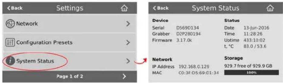 < Back Settings Network Configuration Presets System Status Page 1 of 2 Back System Status Device Serial D569D134 Grabber D2P280194 Firmware 3.17.0k Status Date 13-Jun-2016 Time 11:28:26 Uptime 433:10:02 t, °C 83.0 / 53.6 Network IP Address 192.168.0.129 MAC C0:3F:D5:69:D1:34 Storage 929.7 free of 929.9 GB 100%