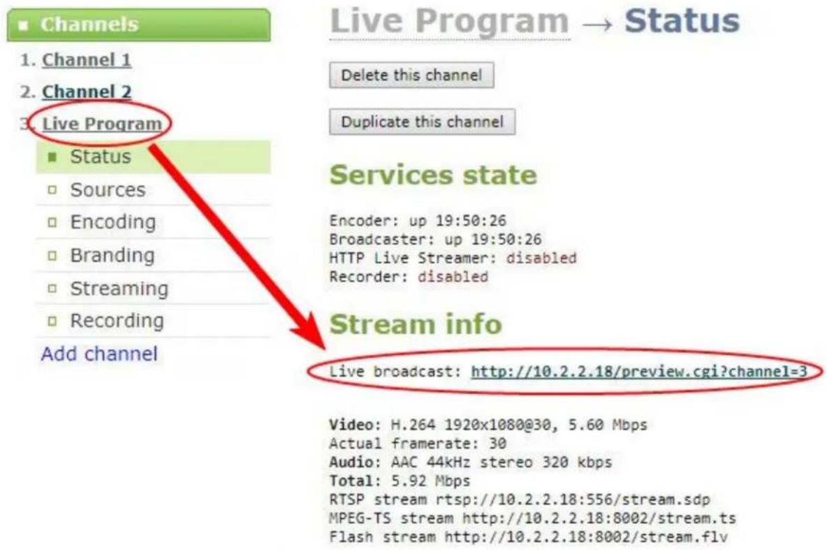 Channels 1. Channel 1 2. Channel 2 3. Live Program ■ Status □ Sources □ Encoding □ Branding □ Streaming □ Recording Add channel Live Program → Status Delete this channel Duplicate this channel Services state Encoder: up 19:50:26 Broadcaster: up 19:50:26 HTTP Live Streamer: disabled Recorder: disabled Stream info Live broadcast: http://10.2.2.18/preview.cgi?channel=3 Video: H.264 1920x1080@30, 5.60 Mbps Actual framerate: 30 Audio: AAC 44kHz stereo 320 kbps Total: 5.92 Mbps RTSP stream rtsp://10.2.2.18:556/stream.sdp MPEG-TS stream http://10.2.2.18:8002/stream.ts Flash stream http://10.2.2.18:8002/stream.flv