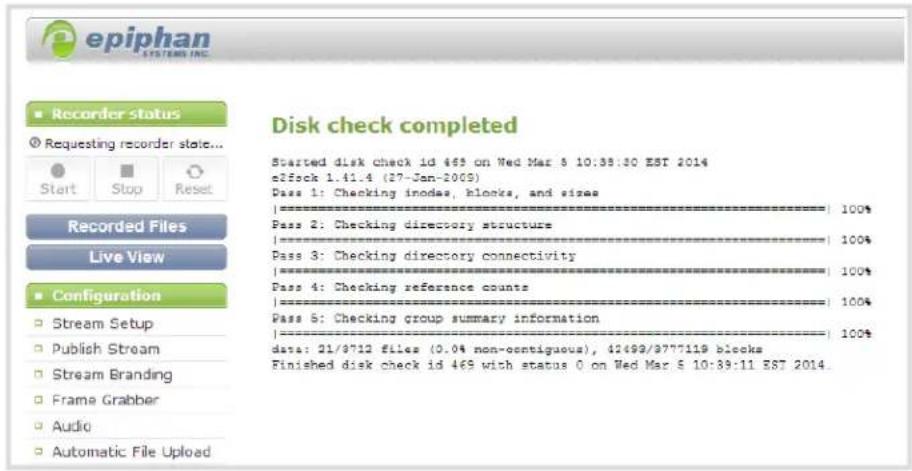 epiphan SYSTEMS INC. Recorder status Requesting recorder stat... Start Stop Reset Recorded Files Live View Configuration Stream Setup Publish Stream Stream Branding Frame Grabber Audio Automatic File Upload Disk check completed Started disk check id 465 on Wed Mar 5 10:38:30 EST 2014 e3fock 1.41.4 (27-Jan-2009) Pass 1: Checking inode, blocks, and size | | | | | | | | | | | | | | | | | | | | | | | | | | | | | | | | | | | | | | | | | | | | | | | | | | | | | | | | | | | | | | | | | | | | | | | | | | | | | | | | | | | | | | | | | | | | | | | | | | | | | 21/9712 files (0.0% non-ocntiguous), 42499/9777119 blocks Finished disk check id 465 with status 0 on Wed Mar 5 10:38:11 EST 2014.