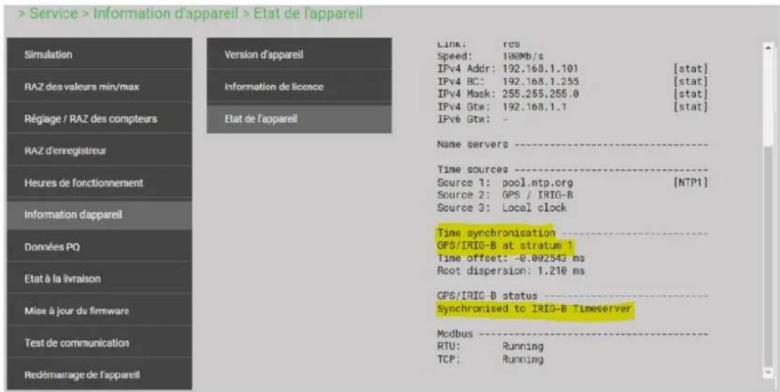 Service > Information d'appareil > Etat de l'appareil Simulation RAZ des valeurs min/max Réglage / RAZ des compteurs RAZ d'enregistreur Heures de fonctionnement Information d'appareil Données PQ Etat à la livraison Mise à jour du firmware Test de communication Redémarrage de l'appareil Version d'appareil Information de licence Etat de l'appareil Link: res Speed: 100Mb/s IPv4 Addr: 192.168.1.101 [stat] IPv4 BC: 192.168.1.255 [stat] IPv4 Mask: 255.255.255.0 [stat] IPv4 Gtw: 192.168.1.1 [stat] IPv6 Gtw: - Name servers ---- Time sources ---- Source 1: pool.ntp.org [NTP1] Source 2: GPS / IRIG-B Source 3: Local clock Time synchronisation ---- GPS/IRIG-B at stratum 1 Time offset: -0.002543 ms Root dispersion: 1.210 ms GPS/IRIG-B status ---- Synchronised to IRIG-B Timeserver Modbus ---- RTU: Running TCP: Running