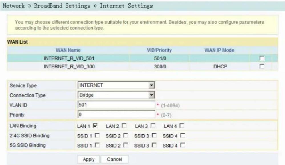 Network » BroadBand Settings » Internet Settings You may choose different connection type suitable for your environment. Besides, you may also configure parameters according to the selected connection type. WAN List WAN Name VID/Priority WAN IP Mode INTERNET_B_VID_501 501/0 □ INTERNET_R_VID_300 300/0 DHCP □ Service Type INTERNET Connection Type Bridge VLAN ID 501 * (1-4094) Priority 0 * (0-7) LAN Binding LAN 1 ✓ LAN 2 □ LAN 3 □ LAN 4 □ 2.4G SSID Binding SSID 1 □ SSID 2 □ SSID 3 □ SSID 4 □ 5G SSID Binding SSID 1 □ SSID 2 □ SSID 3 □ SSID 4 □ Apply Cancel