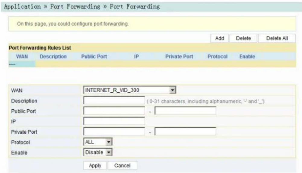 Application » Port Forwarding » Port Forwarding On this page, you could configure port forwarding. Add Delete Delete All Port Forwarding Rules List WAN Description Public Port IP Private Port Protocol Enable WAN INTERNET_R_VID_300 Description ( 0-31 characters, including alphanumeric, '-' and '◦') Public Port - IP Private Port - Protocol ALL Enable Disable Apply Cancel