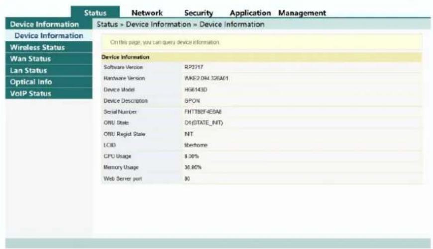 Status Network Security Application Management Device Information Status » Device Information » Device Information Device Information On this page, you can query device information. Wireless Status Wan Status Lan Status Optical Info VoIP Status Device Information Software Version RP2717 Hardware Version VKE2.094.126A01 Device Model HIG6143D Device Description GPON Serial Number FHTT82F4E0All ONU State OH(STATE_INT) ONU Regist State NT LOID Mberhome CPU Usage 8.00% Memory Usage 38.80% Web Server port 80