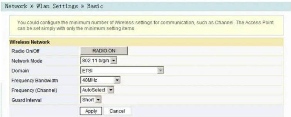 Network » Wlan Settings » Basic You could configure the minimum number of Wireless settings for communication, such as Channel. The Access Point can be set simply with only the minimum setting items. Wireless Network Radio On/Off RADIO ON Network Mode 802.11 b/g/n Domain ETSI Frequency Bandwidth 40MHz Frequency (Channel) AutoSelect Guard Interval Short Apply Cancel