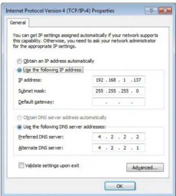 Internet Protocol Version 4 (TCP/IPv4) Properties General You can get IP settings assigned automatically if your network supports this capability. Otherwise, you need to ask your network administrator for the appropriate IP settings. Obtain an IP address automatically Use the following IP address: IP address: 192 . 168 . 1 .137 Subnet mask: 255 .255 .255 . 0 Default gateway: . Obtain DNS server address automatically Use the following DNS server addresses: Preferred DNS server: 4 . 2 . 2 . 2 Alternate DNS server: 4 . 2 . 2 . 1 Validate settings upon exit Advanced... OK