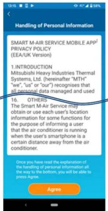 Handling of Personal Information SMART M-AIR SERVICE MOBILE APP¹ PRIVACY POLICY (EEA/UK Version) 1. INTRODUCTION Mitsubishi Heavy Industries Thermal Systems, Ltd. (hereinafter "MTH" "we", "us" or "our") recognises that all personal data managed and used 16. OTHERS The Smart M-Air Service may obtain or use each user's location information for some functions for the purpose of informing a user that the air conditioner is running when the user's smartphone is a certain distance away from the air conditioner. Once you have read the explanation of the handling of personal information all: the way to the bottom, you will be able to press Agree. Agree
