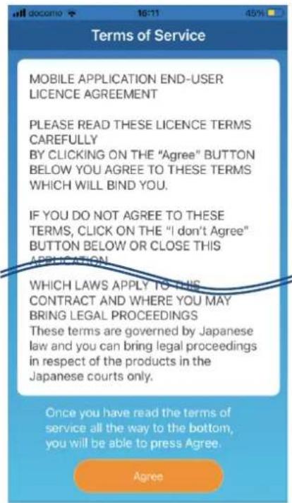 Term of Service MOBILE APPLICATION END-USER LICENCE AGREEMENT PLEASE READ THESE LICENCE TERMS CAREFULLY BY CLICKING ON THE "Agree" BUTTON BELOW YOU AGREE TO THESE TERMS WHICH WILL BIND YOU. IF YOU DO NOT AGREE TO THESE TERMS, CLICK ON THE "I don't Agree" BUTTON BELOW OR CLOSE THIS APPLICATION. WHICH LAWS APPLY TO THIS CONTRACT AND WHERE YOU MAY BRING LEGAL PROCEEDINGS These terms are governed by Japanese law and you can bring legal proceedings in respect of the products in the Japanese courts only. Once you have read the terms of service all the way to the bottom, you will be able to press Agree. Agree