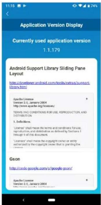 Application Version Display Currently used application version 1.1.179 Android Support Library Sliding Pane Layout http://developer.android.com/tools/extra/support- library.html Apache License Version 2.0, January 2004 http://www.apache.org/licenses/ TERMS AND CONDITIONS FOR USE, REPRODUCTION, AND DISTRIBUTION 1. Definitions. "License" shall mean the terms and conditions for use, reproduction, and distribution as defined by Section 1 through 9 of this document. "License" shall mean the copyright owner or entity authorized by the copyright owner that is granting the License. Gson http://code.google.com/p/google-gson/ Apache License Version 2.0, January 2004 http://developer.android.com/tools/extra/support/