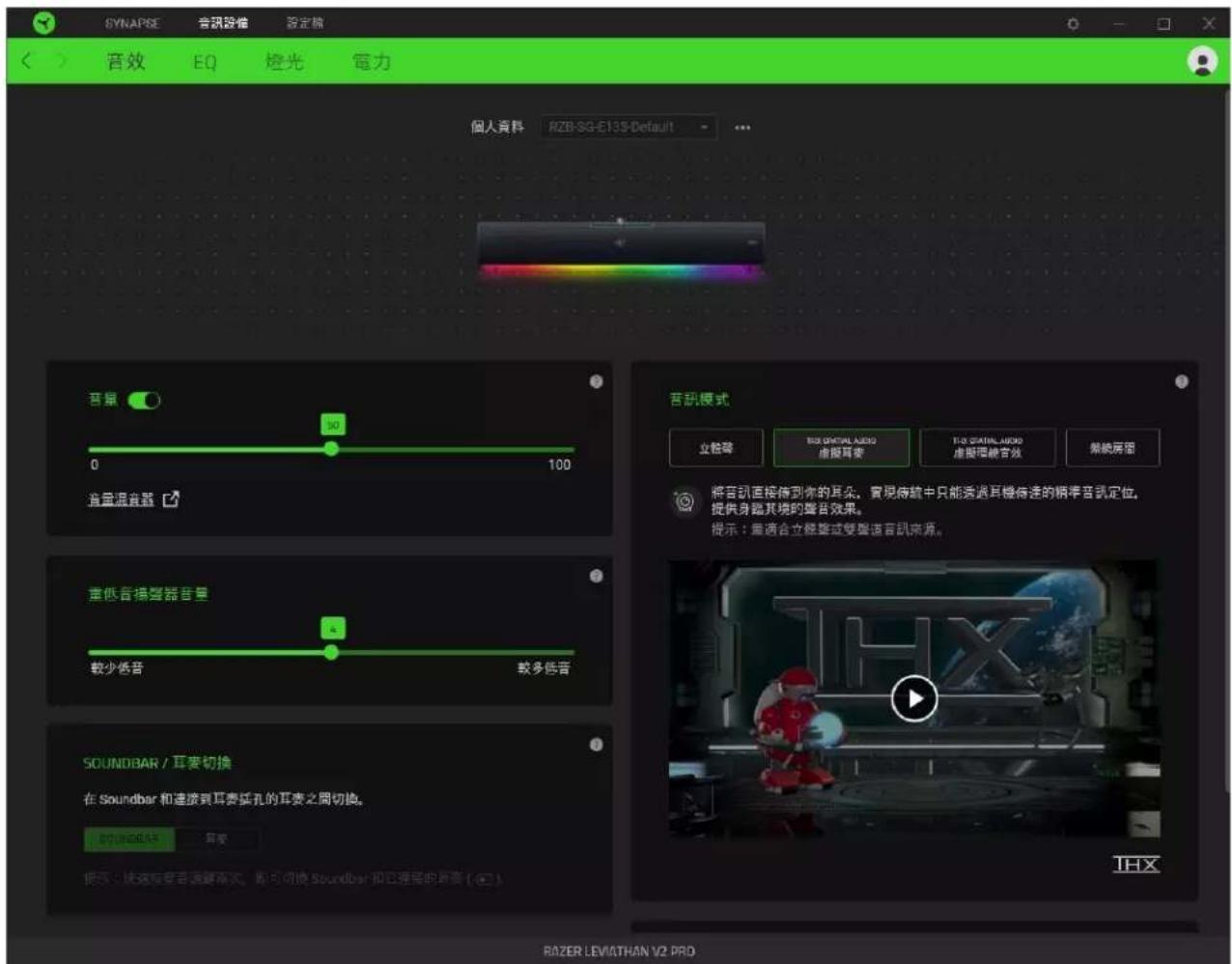 SYNAPSE 音訊泛音 設定端 音效 EQ 燈光 電力 個人資料 K2B-SG-E13S-Default 音量 0 100 音量混音器 垂直音場警器音量 較少低音 较多低音 SOUNDBAR / 耳奏切換 在 Soundbar 和連接到耳奏插孔的耳奏之間切換。 諧頭曲線色 貝髮 諧頭快速轉聲音調高點,即可切換 Soundbar 和它選擇的耳奏 ( @ ) RAZER LEVIATHAN V2 PROD 音訊模式 立極聲 TISI GNTRAL AUDIO 虛擬耳奏 TISI GNTRAL AUDIO 虛擬理解合效 結統屏單 將音訊直接傳到你的耳朵。實現傳統中只能透過耳機待遇的標準音訊定位。 提供身臨其境的聲音效果。 提示:是適合立極聲或雙聲造音訊來源。