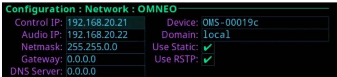 Configuration : Network : OMNEO Control IP: 192.168.20.21 Audio IP: 192.168.20.22 Netmask: 255.255.0.0 Gateway: 0.0.0.0 DNS Server: 0.0.0.0 Device: OMS-00019c Domain: local Use Static: ✓ Use RSTP: ✓