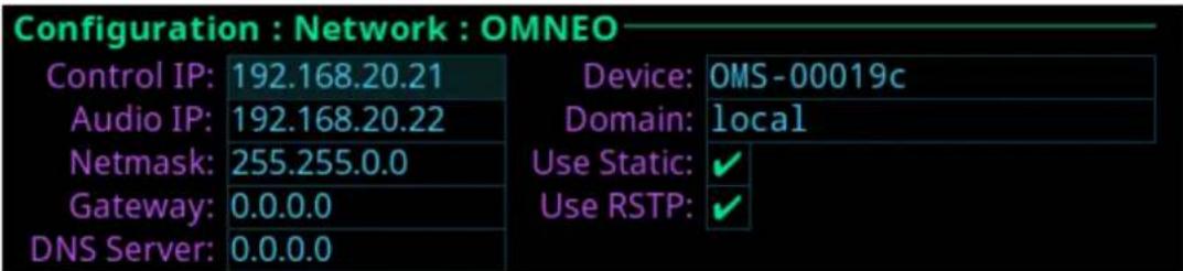 Configuration : Network : OMNEO Control IP: 192.168.20.21 Audio IP: 192.168.20.22 Netmask: 255.255.0.0 Gateway: 0.0.0.0 DNS Server: 0.0.0.0 Device: OMS-00019c Domain: local Use Static: ✓ Use RSTP: ✓