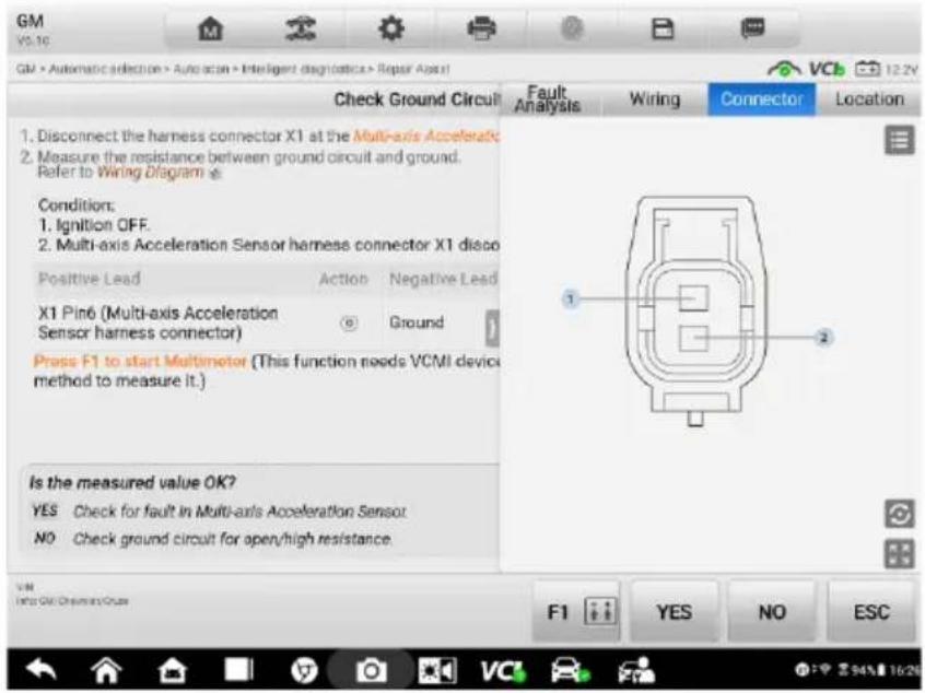 GM VS.16 GM > Automatic selection > Autocon > Intelligent diagnostics > Repair Asst Check Ground Circuit Fault Analysis Wiring Connector Location 1. Disconnect the harness connector X1 at the Multi-axis Acceleratic 2. Measure the resistance between ground circuit and ground. Refer to Wiring Diagram # Condition: 1. Ignition OFF. 2. Multi-axis Acceleration Sensor harness connector X1 disco Positive Lead Action Negative Lead X1 Pin6 (Multi-axis Acceleration Sensor harness connector) Ground Press F1 to start Multimeter (This function needs VCMI device method to measure it.) Is the measured value OK? YES Check for fault in Multi-axis Acceleration Sensor NO Check ground circuit for open/high resistance. F1 YES NO ESC