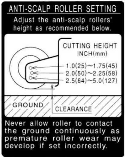 ANTI-SCALP ROLLER SETTING Adjust the anti-scalp rollers' height as recommended below. CUTTING HEIGHT INCH(mm) 1.0(25)~1.75(45) 2.0(50)~2.25(58) 2.5(64)~5.0(127) GROUND CLEARANCE Never allow roller to contact the ground continuously as premature roller wear may develop if set incorrectly.