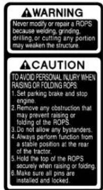 WARNING Never modify or repair a ROPS because welding, grinding, drilling, or cutting any portion may weaken the structure. CAUTION TO AVOID PERSONAL INJURY WHEN RAISING OR FOLDING ROPS: 1. Set parking brake and stop engine. 2. Remove any obstruction that may prevent raising or folding of the ROPS. 3. Do not allow any bystanders. 4. Always perform function from a stable position at the rear of the tractor. 5. Hold the top of the ROPS securely when raising or folding. 6. Make sure all pins are installed and locked.
