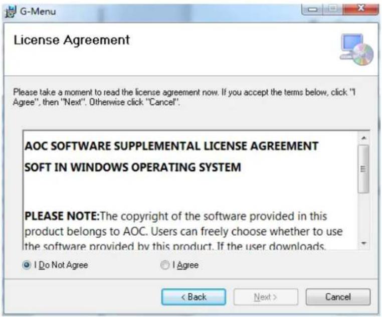 License Agreement Please take a moment to read the license agreement now. If you accept the terms below, click "I Agree", then "Next". Otherwise click "Cancel". AOC SOFTWARE SUPPLEMENTAL LICENSE AGREEMENT SOFT IN WINDOWS OPERATING SYSTEM PLEASE NOTE:The copyright of the software provided in this product belongs to AOC. Users can freely choose whether to use the software provided by this product. If the user downloads. Do Not Agree Agree < Back Next > Cancel