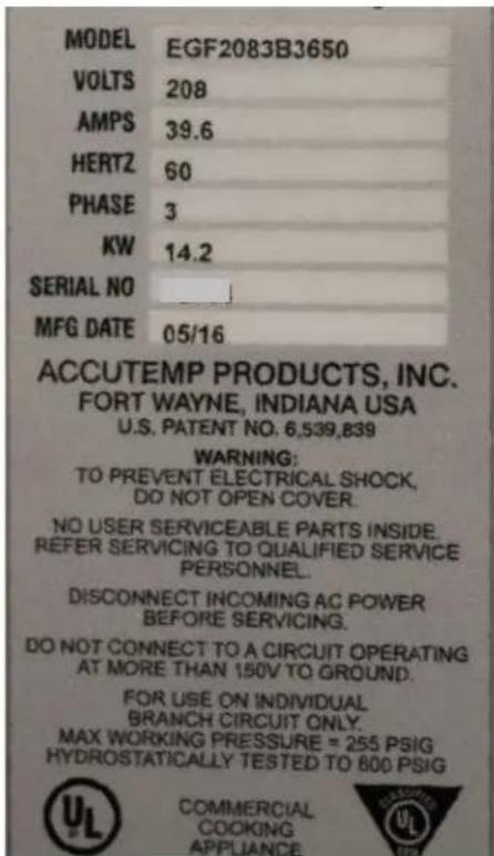 MODEL EGF2083B3650 VOLTS 208 AMPS 39.6 HERTZ 60 PHASE 3 KW 14.2 SERIAL NO MFG DATE 05/16 ACCUTEMP PRODUCTS, INC. FORT WAYNE, INDIANA USA U.S. PATENT NO. 6,539,839 WARNING: TO PREVENT ELECTRICAL SHOCK, DO NOT OPEN COVER. NO USER SERVICEABLE PARTS INSIDE. REFER SERVICING TO QUALIFIED SERVICE PERSONNEL. DISCONNECT INCOMING AC POWER BEFORE SERVICING. DO NOT CONNECT TO A CIRCUIT OPERATING AT MORE THAN 150V TO GROUND. FOR USE ON INDIVIDUAL BRANCH CIRCUIT ONLY. MAX WORKING PRESSURE = 255 PSIG HYDROSTATICALLY TESTED TO 800 PSIG COMMERCIAL COOKING APPLIANCE