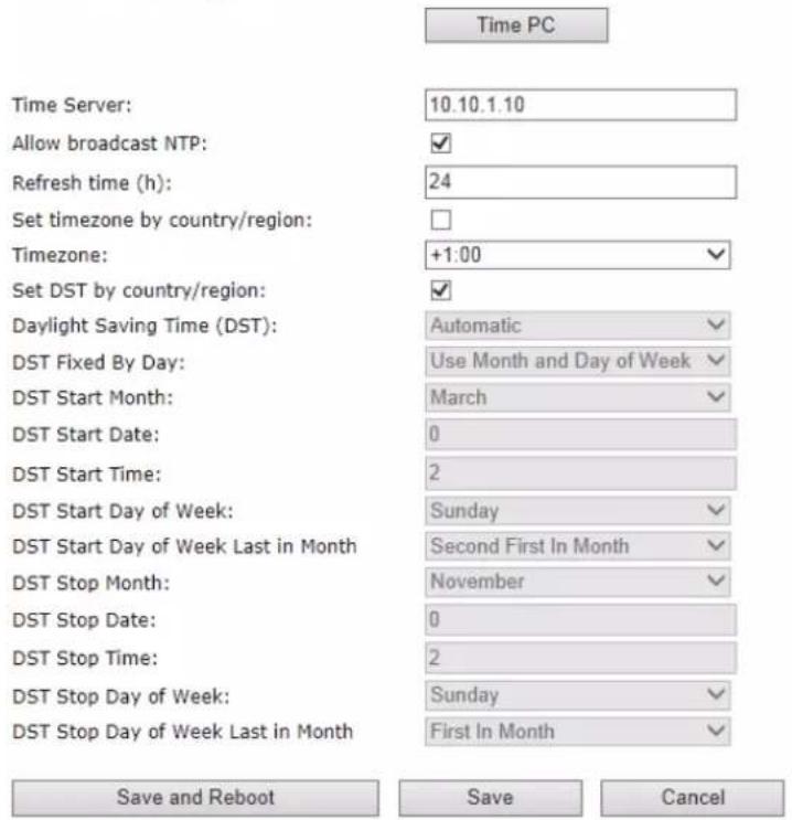 Time PC Time Server: 10.10.1.10 Allow broadcast NTP: ✓ Refresh time (h): 24 Set timezone by country/region: Timezone: +1:00 ✓ Set DST by country/region: ✓ Daylight Saving Time (DST): Automatic ✓ DST Fixed By Day: Use Month and Day of Week ✓ DST Start Month: March ✓ DST Start Date: 0 DST Start Time: 2 DST Start Day of Week: Sunday ✓ DST Start Day of Week Last in Month Second First In Month ✓ DST Stop Month: November ✓ DST Stop Date: 0 DST Stop Time: 2 DST Stop Day of Week: Sunday ✓ DST Stop Day of Week Last in Month First In Month ✓ Save and Reboot Save Cancel