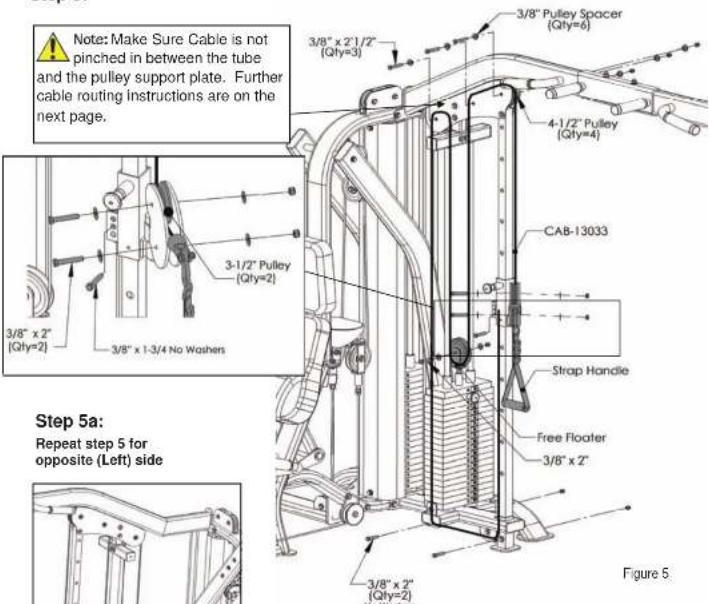 Note: Make Sure Cable is not pinched in between the tube and the pulley support plate. Further cable routing instructions are on the next page. 3/8" x 2" 1/2" (Qly=3) 3/8" x 2" 1/2" (Qly=4) 4-1/2" Pulley (Qly=4) 3-1/2" Pulley (Qly=2) 3/8" x 2" (Qly=2) 3/8" x 1-3/4 No Washers Step 5a: Repeat step 5 for opposite (Left) side 3/8" x 2" (Qly=2) 3/8" x 2" (Qly=2) Figure 5