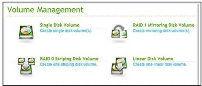 Volume Management Single Disk Volume Create single disk volume(s). RAID 1 Mirroring Disk Volume Create mirroring disk volume(s). RAID 0 Striping Disk Volume Create one striping disk volume. Linear Disk Volume Create one linear disk volume.