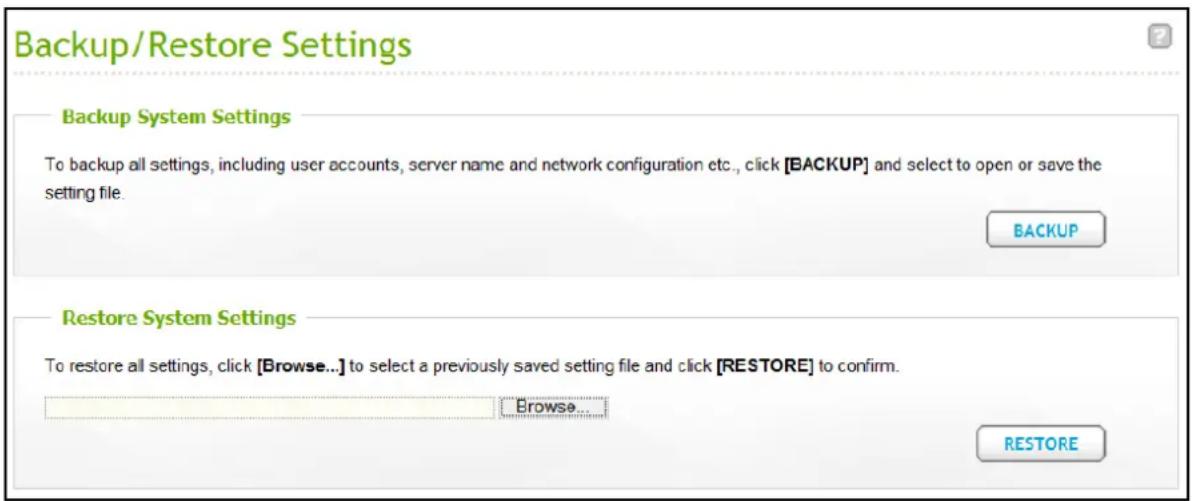 Backup/Restore Settings Backup System Settings To backup all settings, including user accounts, server name and network configuration etc., click [BACKUP] and select to open or save the setting file. BACKUP Restore System Settings To restore all settings, click [Browse...] to select a previously sav…