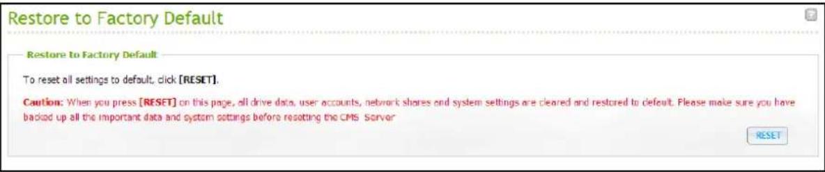 Restore to Factory Default Restore to Factory Default To reset all settings to default, click [RESET]. Caution: When you press [RESET] on this page, all drive data, user accounts, network shares and system settings are cleared and restored to default. Please make sure you have backed up all the impo…